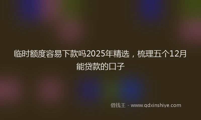 临时额度容易下款吗2025年精选，梳理五个12月能贷款的口子