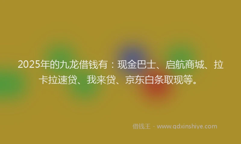 2025年的九龙借钱有：现金巴士、启航商城、拉卡拉速贷、我来贷、京东白条取现等。