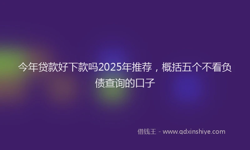 今年贷款好下款吗2025年推荐，概括五个不看负债查询的口子