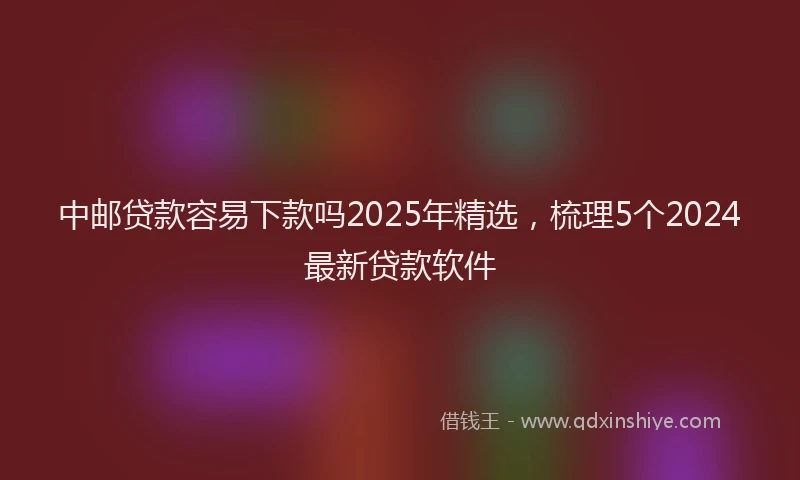 中邮贷款容易下款吗2025年精选,梳理5个2024最新贷款软件