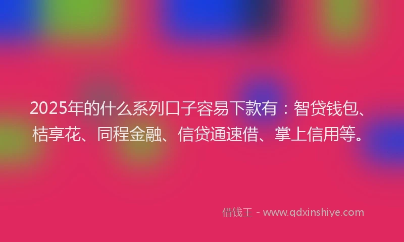 2025年的什么系列口子容易下款有：智贷钱包、桔享花、同程金融、信贷通速借、掌上信用等。