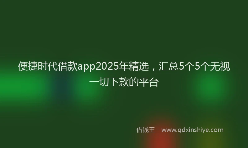 便捷时代借款app2025年精选，汇总5个5个无视一切下款的平台