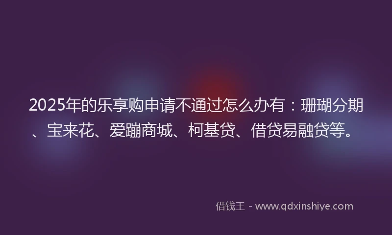 2025年的乐享购申请不通过怎么办有:珊瑚分期、宝来花、爱蹦商城、柯基贷、借贷易融贷等。