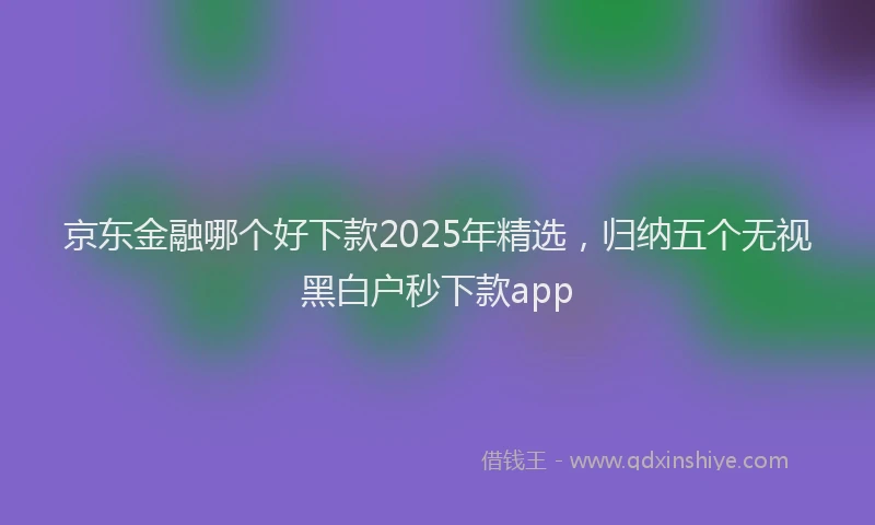 京东金融哪个好下款2025年精选，归纳五个无视黑白户秒下款app