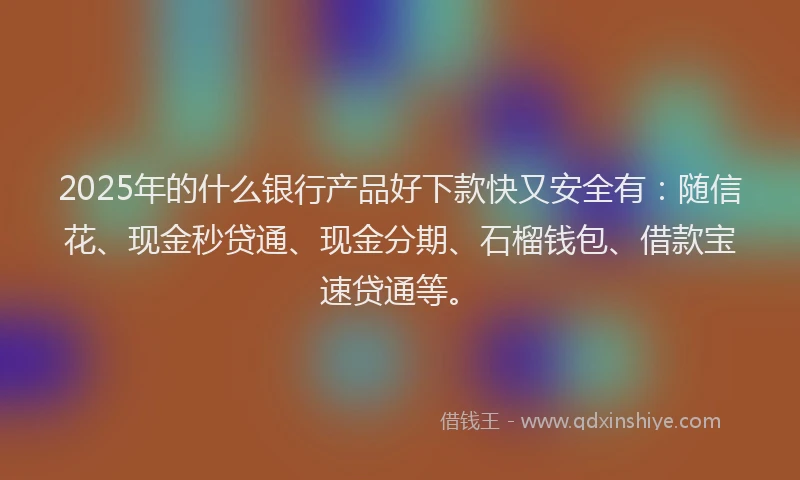 2025年的什么银行产品好下款快又安全有：随信花、现金秒贷通、现金分期、石榴钱包、借款宝速贷通等。