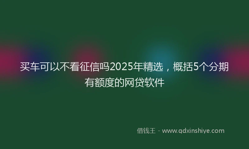 买车可以不看征信吗2025年精选，概括5个分期有额度的网贷软件