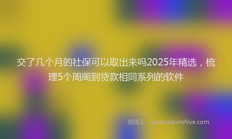 交了几个月的社保可以取出来吗2025年精选，梳理5个周周到贷款相同系列的软件