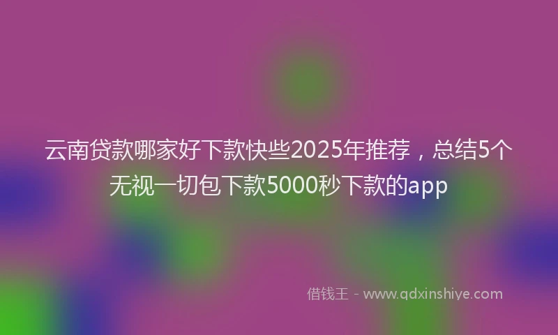 云南贷款哪家好下款快些2025年推荐，总结5个无视一切包下款5000秒下款的app