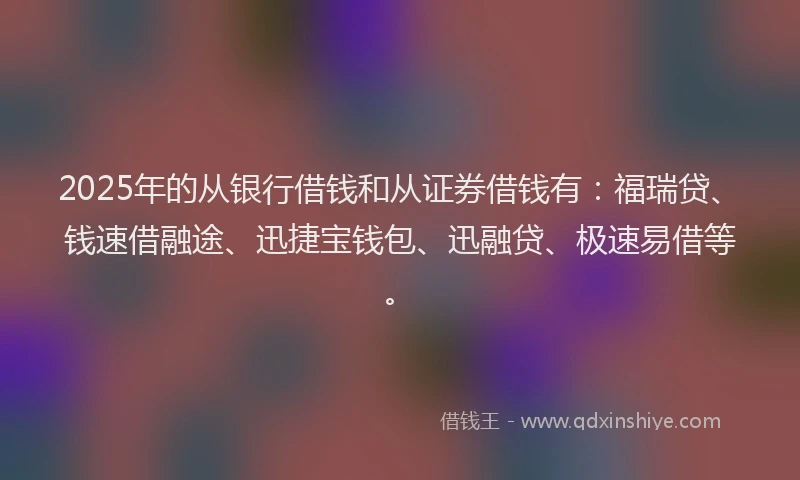2025年的从银行借钱和从证券借钱有：福瑞贷、钱速借融途、迅捷宝钱包、迅融贷、极速易借等。
