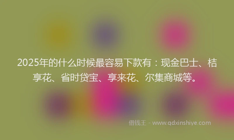 2025年的什么时候最容易下款有：现金巴士、桔享花、省时贷宝、享来花、尔集商城等。