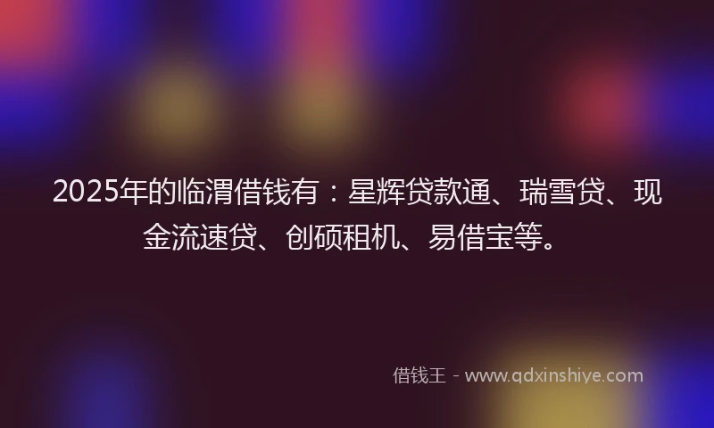 2025年的临渭借钱有：星辉贷款通、瑞雪贷、现金流速贷、创硕租机、易借宝等。