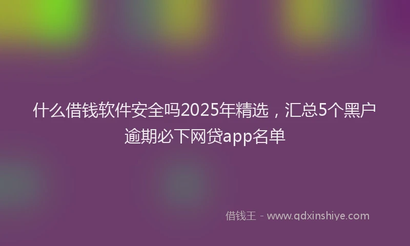 什么借钱软件安全吗2025年精选,汇总5个黑户逾期必下网贷app名单