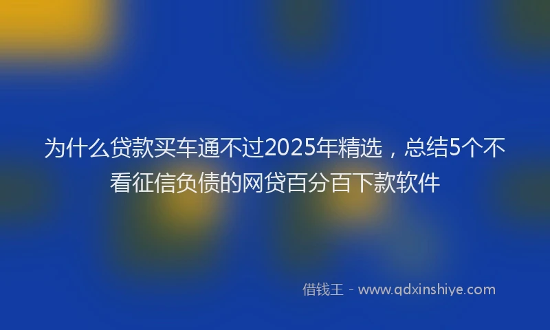 为什么贷款买车通不过2025年精选，总结5个不看征信负债的网贷百分百下款软件