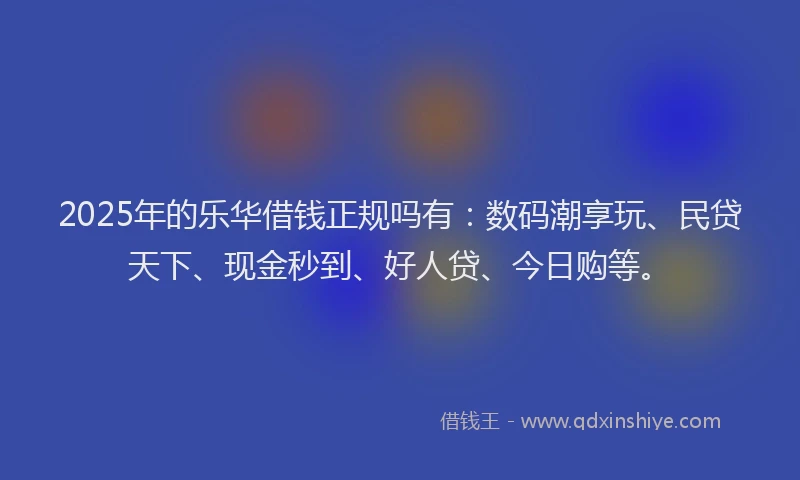 2025年的乐华借钱正规吗有：数码潮享玩、民贷天下、现金秒到、好人贷、今日购等。