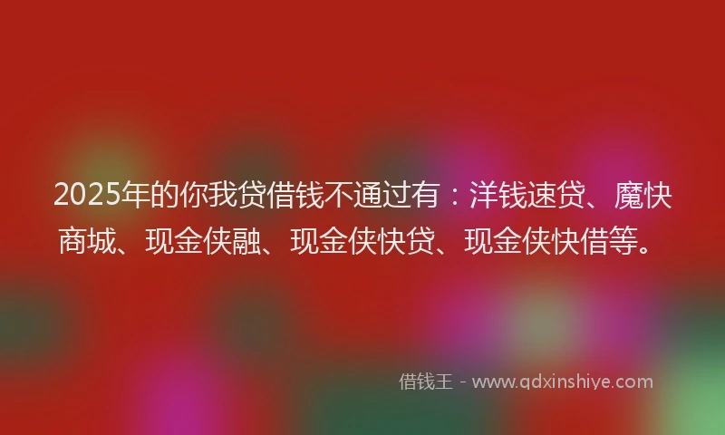 2025年的你我贷借钱不通过有：洋钱速贷、魔快商城、现金侠融、现金侠快贷、现金侠快借等。