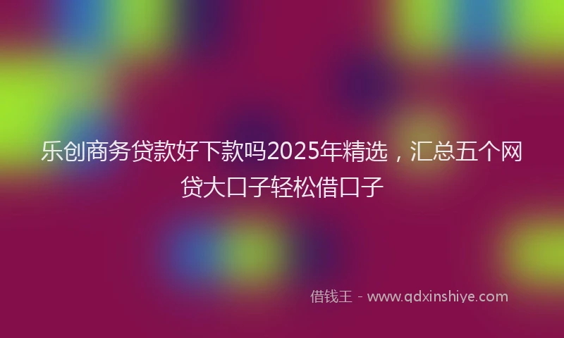 乐创商务贷款好下款吗2025年精选,汇总五个网贷大口子轻松借口子