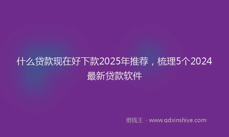什么贷款现在好下款2025年推荐，梳理5个2024最新贷款软件