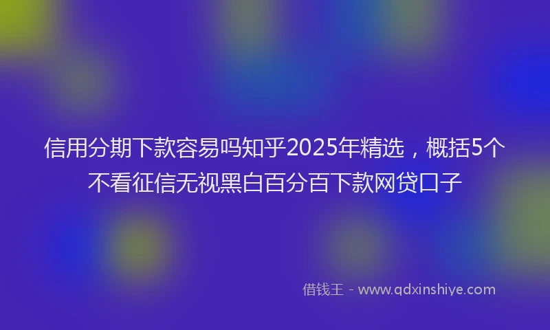 信用分期下款容易吗知乎2025年精选，概括5个不看征信无视黑白百分百下款网贷口子