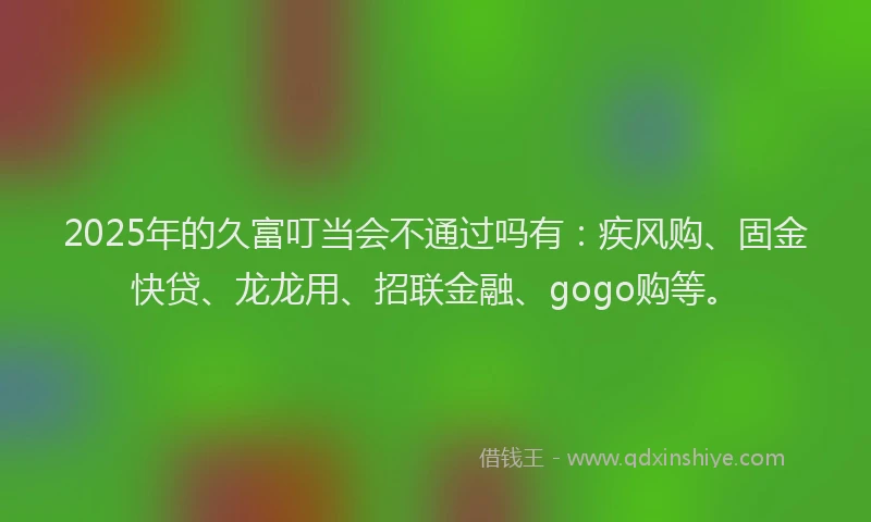 2025年的久富叮当会不通过吗有:疾风购、固金快贷、龙龙用、招联金融、gogo购等。