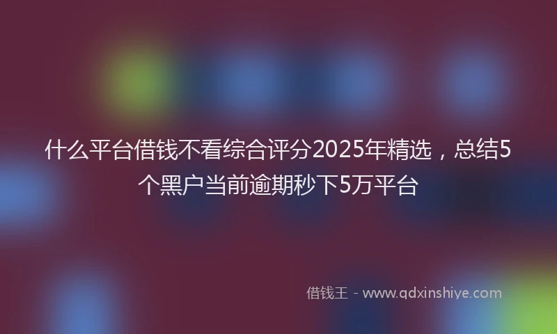 什么平台借钱不看综合评分2025年精选，总结5个黑户当前逾期秒下5万平台