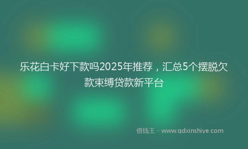 乐花白卡好下款吗2025年推荐，汇总5个摆脱欠款束缚贷款新平台