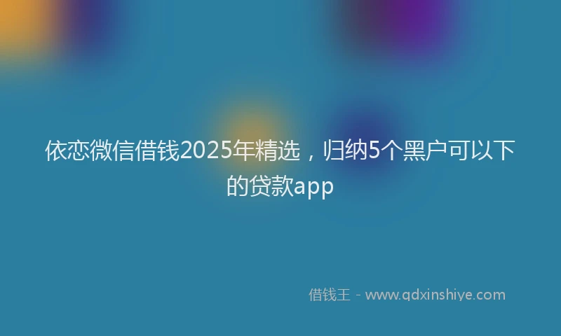 依恋微信借钱2025年精选，归纳5个黑户可以下的贷款app