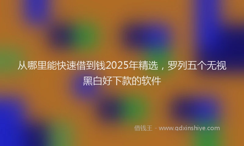 从哪里能快速借到钱2025年精选，罗列五个无视黑白好下款的软件