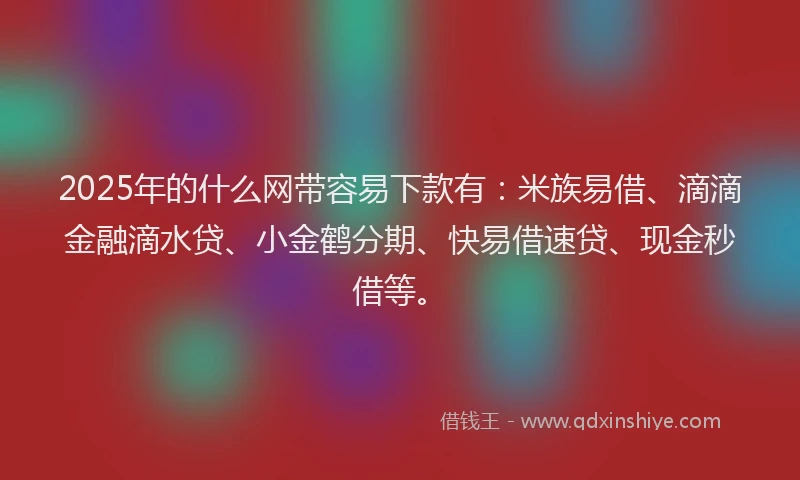2025年的什么网带容易下款有:米族易借、滴滴金融滴水贷、小金鹤分期、快易借速贷、现金秒借等。