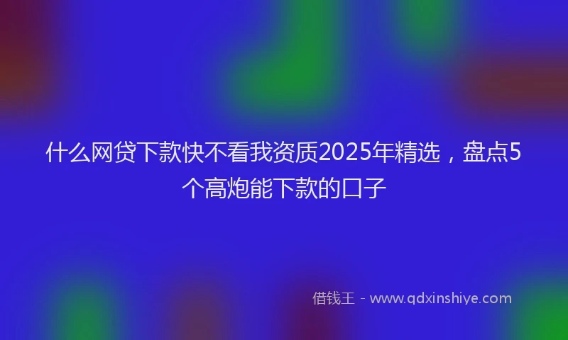 什么网贷下款快不看我资质2025年精选，盘点5个高炮能下款的口子