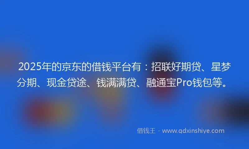 2025年的京东的借钱平台有：招联好期贷、星梦分期、现金贷途、钱满满贷、融通宝Pro钱包等。