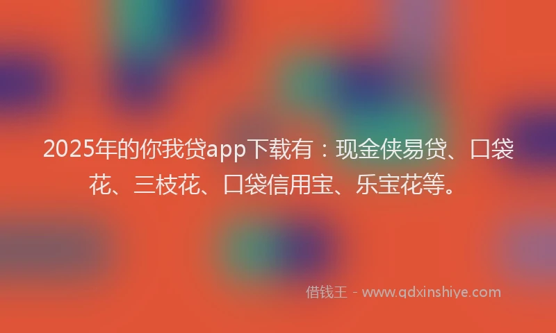 2025年的你我贷app下载有：现金侠易贷、口袋花、三枝花、口袋信用宝、乐宝花等。