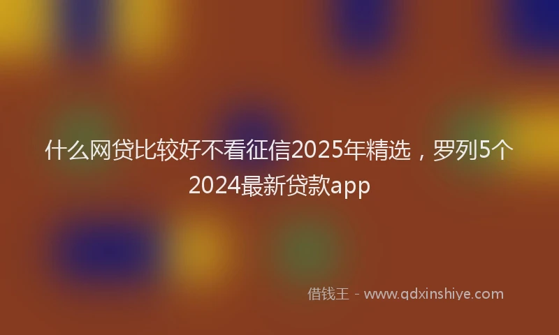 什么网贷比较好不看征信2025年精选，罗列5个2024最新贷款app