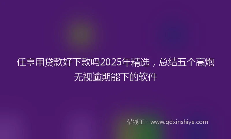 任亨用贷款好下款吗2025年精选，总结五个高炮无视逾期能下的软件