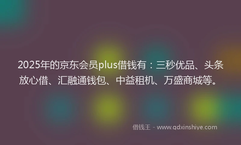 2025年的京东会员plus借钱有：三秒优品、头条放心借、汇融通钱包、中益租机、万盛商城等。