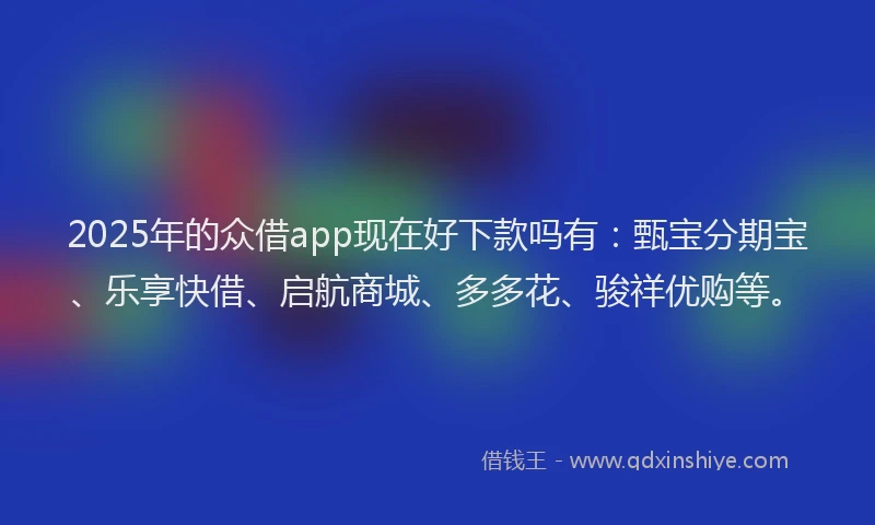 2025年的众借app现在好下款吗有：甄宝分期宝、乐享快借、启航商城、多多花、骏祥优购等。