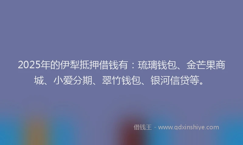 2025年的伊犁抵押借钱有：琉璃钱包、金芒果商城、小爱分期、翠竹钱包、银河信贷等。