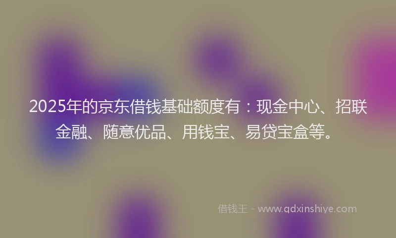 2025年的京东借钱基础额度有：现金中心、招联金融、随意优品、用钱宝、易贷宝盒等。