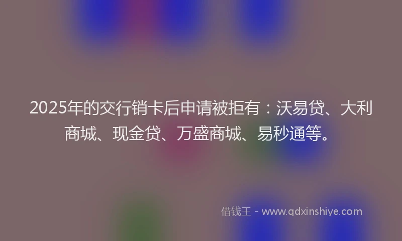 2025年的交行销卡后申请被拒有：沃易贷、大利商城、现金贷、万盛商城、易秒通等。
