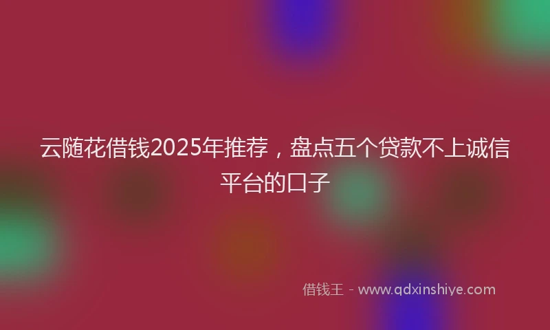云随花借钱2025年推荐，盘点五个贷款不上诚信平台的口子