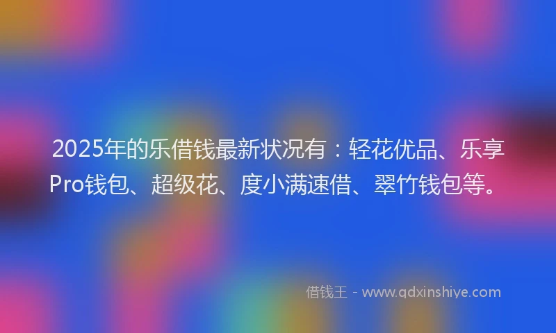 2025年的乐借钱最新状况有：轻花优品、乐享Pro钱包、超级花、度小满速借、翠竹钱包等。