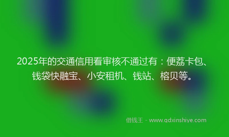 2025年的交通信用看审核不通过有：便荔卡包、钱袋快融宝、小安租机、钱站、榕贝等。