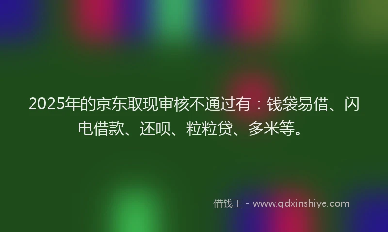 2025年的京东取现审核不通过有:钱袋易借、闪电借款、还呗、粒粒贷、多米等。