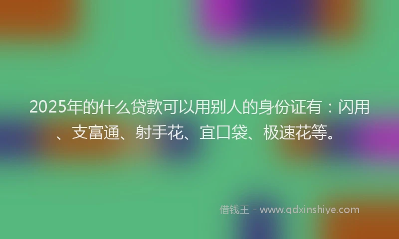 2025年的什么贷款可以用别人的身份证有：闪用、支富通、射手花、宜口袋、极速花等。