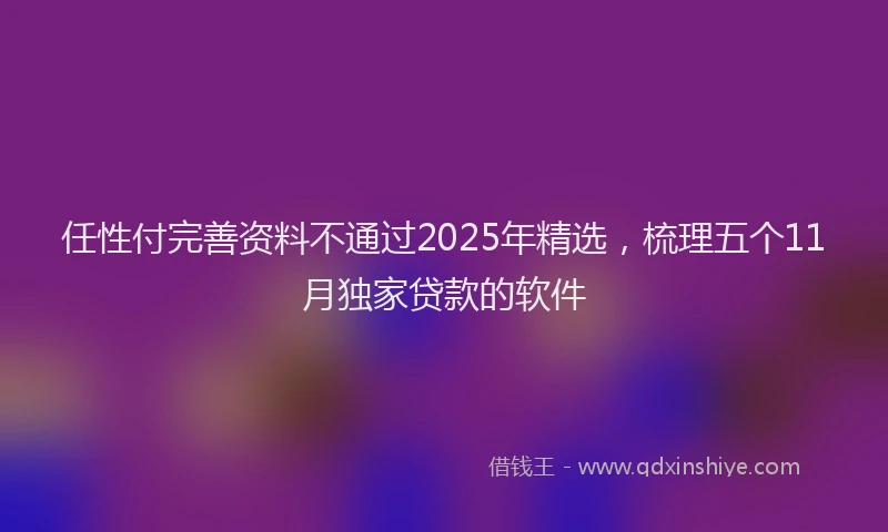 任性付完善资料不通过2025年精选，梳理五个11月独家贷款的软件