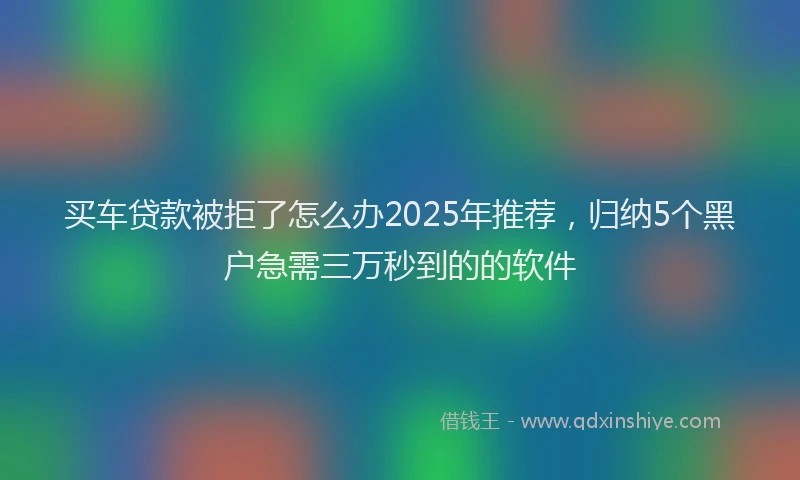 买车贷款被拒了怎么办2025年推荐，归纳5个黑户急需三万秒到的的软件