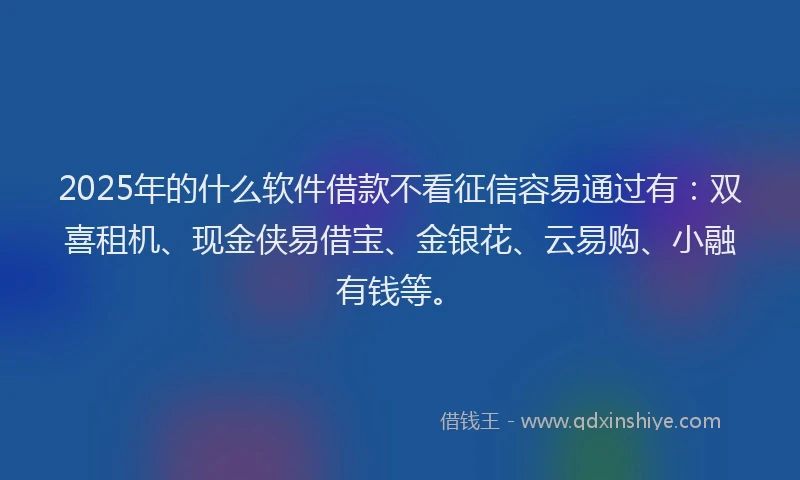 2025年的什么软件借款不看征信容易通过有：双喜租机、现金侠易借宝、金银花、云易购、小融有钱等。