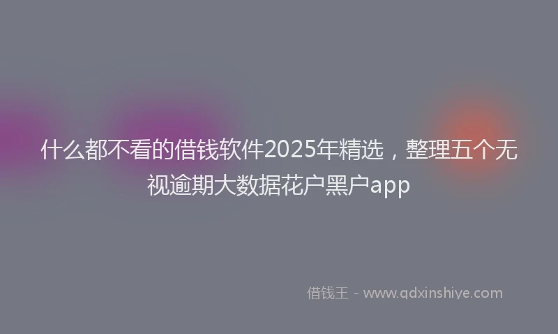 什么都不看的借钱软件2025年精选，整理五个无视逾期大数据花户黑户app