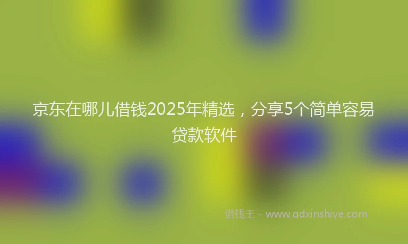 京东在哪儿借钱2025年精选，分享5个简单容易贷款软件