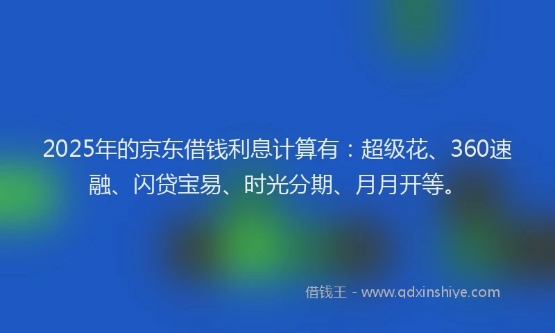 2025年的京东借钱利息计算有：超级花、360速融、闪贷宝易、时光分期、月月开等。