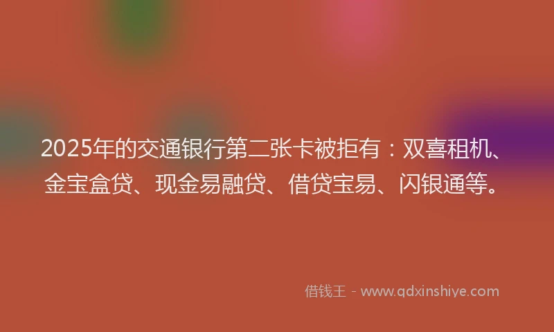 2025年的交通银行第二张卡被拒有：双喜租机、金宝盒贷、现金易融贷、借贷宝易、闪银通等。